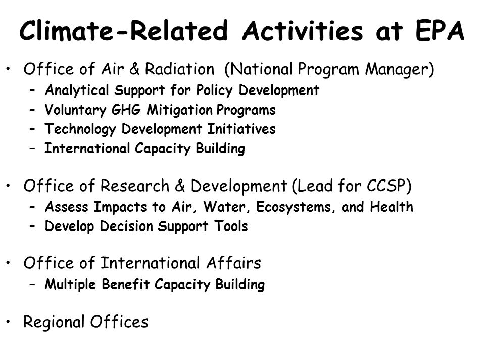 Climate-Related Activities at EPA Office of Air & Radiation (National Program Manager) –Analytical Support for Policy Development –Voluntary GHG Mitigation Programs –Technology Development Initiatives –International Capacity Building Office of Research & Development (Lead for CCSP) –Assess Impacts to Air, Water, Ecosystems, and Health –Develop Decision Support Tools Office of International Affairs –Multiple Benefit Capacity Building Regional Offices