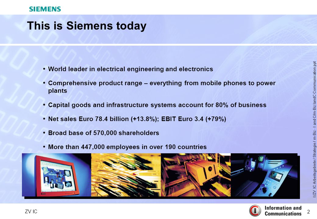 2 ZV IC I:/ZV IC Arbeitsgebiete / Strategie / m-Biz - I and C/m-Biz IandC Communication.ppt This is Siemens today  World leader in electrical engineering and electronics  Comprehensive product range – everything from mobile phones to power plants  Capital goods and infrastructure systems account for 80% of business  Net sales Euro 78.4 billion (+13.8%); EBIT Euro 3.4 (+79%)  Broad base of 570,000 shareholders  More than 447,000 employees in over 190 countries