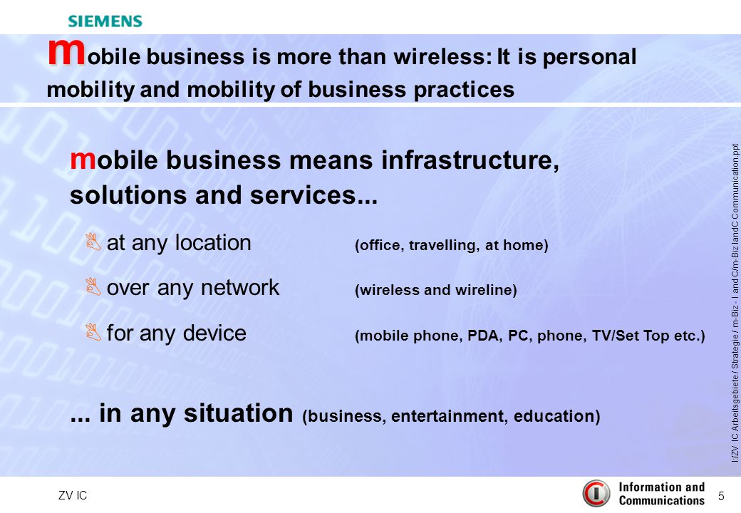 5 ZV IC I:/ZV IC Arbeitsgebiete / Strategie / m-Biz - I and C/m-Biz IandC Communication.ppt m m obile business is more than wireless: It is personal mobility and mobility of business practices m obile business means infrastructure, solutions and services...