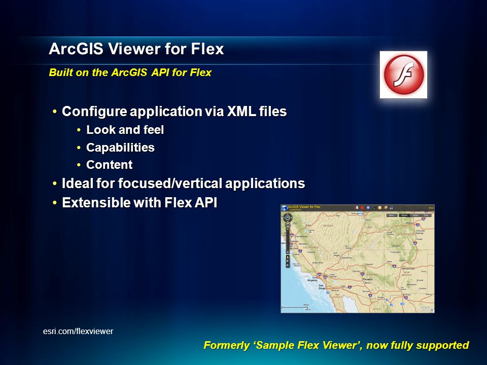 ArcGIS Viewer for Flex Built on the ArcGIS API for Flex Configure application via XML filesConfigure application via XML files Look and feelLook and feel CapabilitiesCapabilities ContentContent Ideal for focused/vertical applicationsIdeal for focused/vertical applications Extensible with Flex APIExtensible with Flex API Formerly ‘Sample Flex Viewer’, now fully supported esri.com/flexviewer