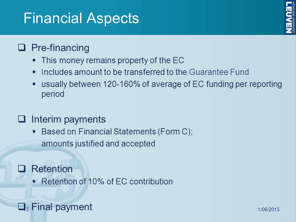 15 Financial Aspects  Pre-financing  This money remains property of the EC  Includes amount to be transferred to the Guarantee Fund  usually between % of average of EC funding per reporting period  Interim payments  Based on Financial Statements (Form C); amounts justified and accepted  Retention  Retention of 10% of EC contribution  Final payment