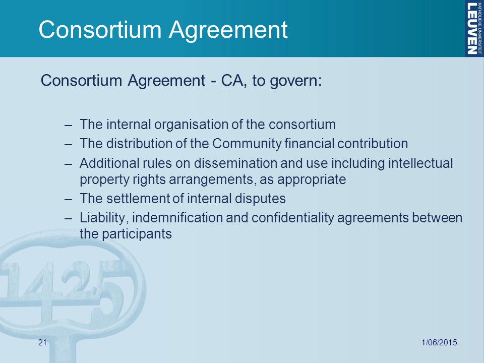 1/06/ Consortium Agreement Consortium Agreement - CA, to govern: –The internal organisation of the consortium –The distribution of the Community financial contribution –Additional rules on dissemination and use including intellectual property rights arrangements, as appropriate –The settlement of internal disputes –Liability, indemnification and confidentiality agreements between the participants