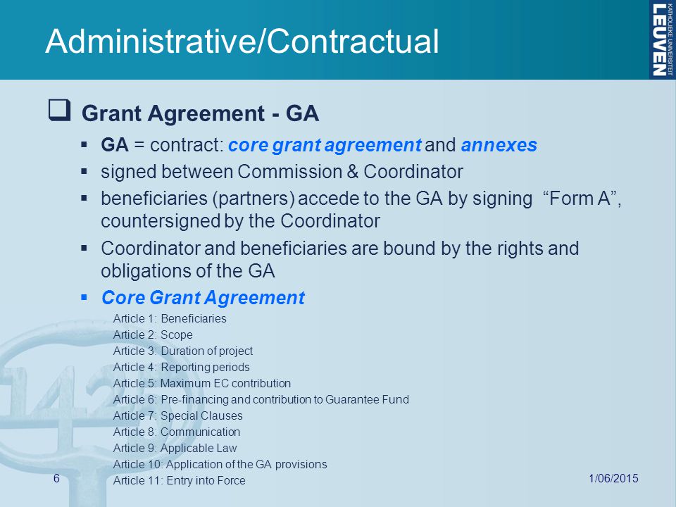 1/06/  Grant Agreement - GA  GA = contract: core grant agreement and annexes  signed between Commission & Coordinator  beneficiaries (partners) accede to the GA by signing Form A , countersigned by the Coordinator  Coordinator and beneficiaries are bound by the rights and obligations of the GA  Core Grant Agreement Article 1: Beneficiaries Article 2: Scope Article 3: Duration of project Article 4: Reporting periods Article 5: Maximum EC contribution Article 6: Pre-financing and contribution to Guarantee Fund Article 7: Special Clauses Article 8: Communication Article 9: Applicable Law Article 10: Application of the GA provisions Article 11: Entry into Force Administrative/Contractual