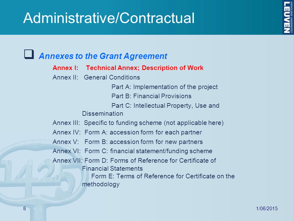 8  Annexes to the Grant Agreement Annex I: Technical Annex; Description of Work Annex II: General Conditions Part A: Implementation of the project Part B: Financial Provisions Part C: Intellectual Property, Use and Dissemination Annex III: Specific to funding scheme (not applicable here) Annex IV: Form A: accession form for each partner Annex V: Form B: accession form for new partners Annex VI: Form C: financial statement/funding scheme Annex VII: Form D: Forms of Reference for Certificate of Financial Statements Form E: Terms of Reference for Certificate on the methodology Administrative/Contractual
