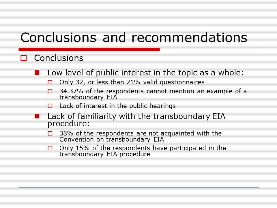Conclusions and recommendations  Conclusions Low level of public interest in the topic as a whole:  Only 32, or less than 21% valid questionnaires  34.37% of the respondents cannot mention an example of a transboundary EIA  Lack of interest in the public hearings Lack of familiarity with the transboundary EIA procedure:  38% of the respondents are not acquainted with the Convention on transboundary EIA  Only 15% of the respondents have participated in the transboundary EIA procedure