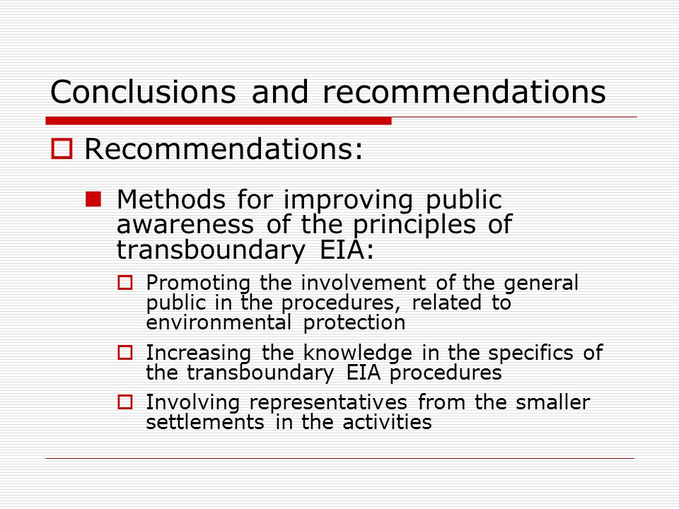  Recommendations: Methods for improving public awareness of the principles of transboundary EIA:  Promoting the involvement of the general public in the procedures, related to environmental protection  Increasing the knowledge in the specifics of the transboundary EIA procedures  Involving representatives from the smaller settlements in the activities