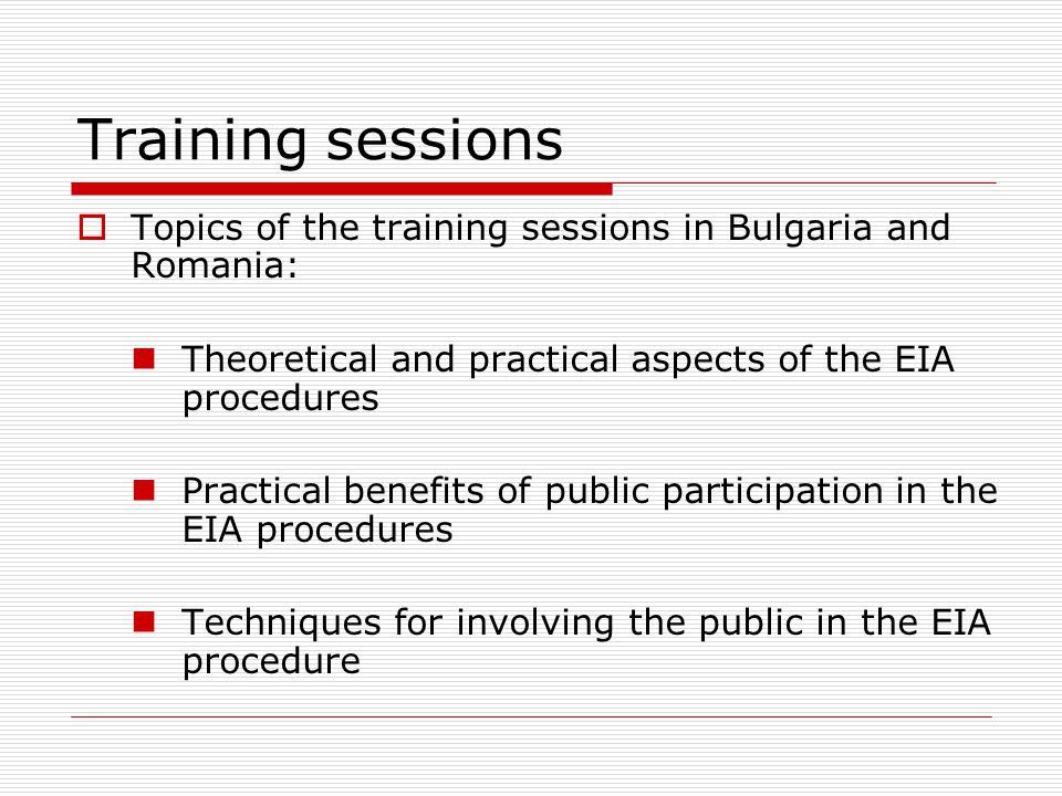 Training sessions  Topics of the training sessions in Bulgaria and Romania: Theoretical and practical aspects of the EIA procedures Practical benefits of public participation in the EIA procedures Techniques for involving the public in the EIA procedure