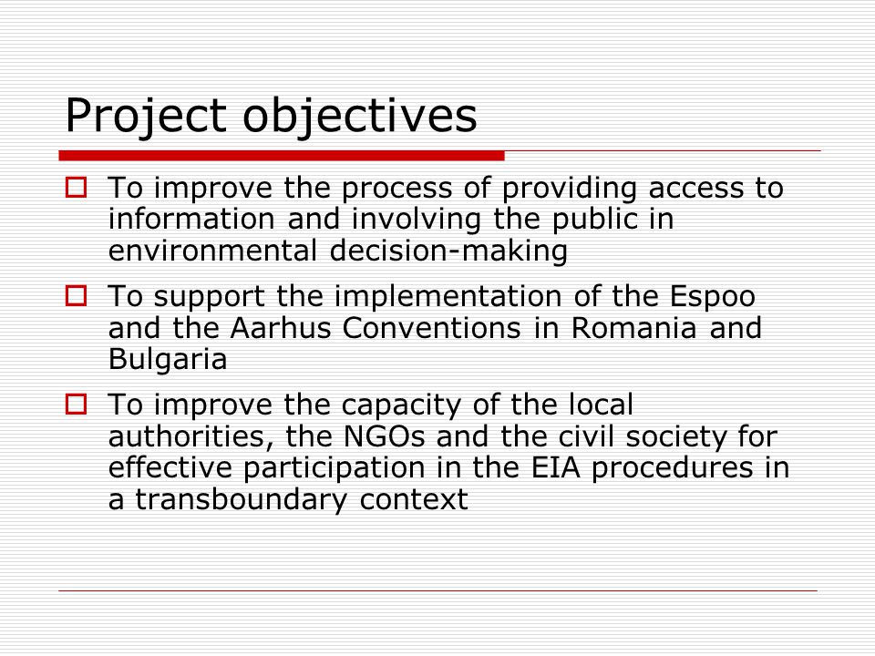 Project objectives  To improve the process of providing access to information and involving the public in environmental decision-making  To support the implementation of the Espoo and the Aarhus Conventions in Romania and Bulgaria  To improve the capacity of the local authorities, the NGOs and the civil society for effective participation in the EIA procedures in a transboundary context