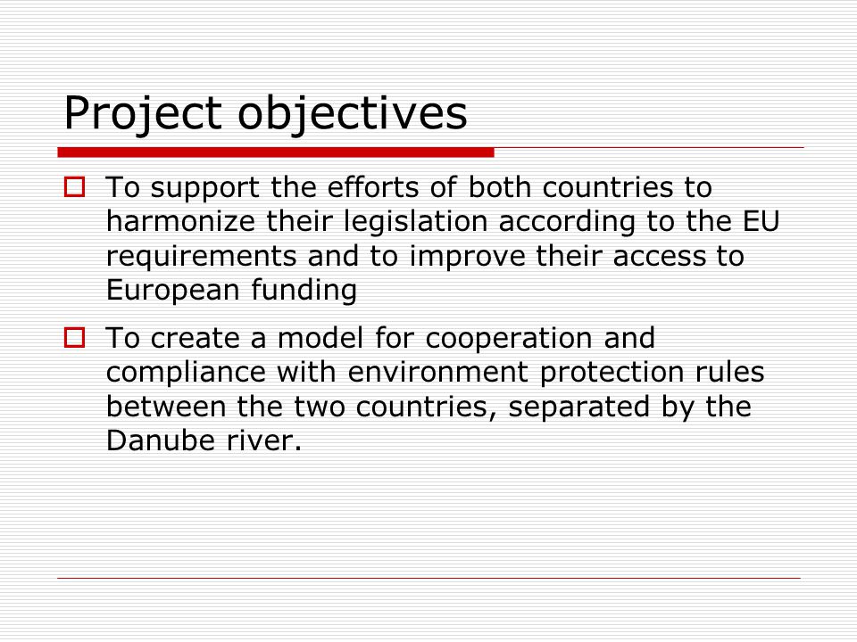 Project objectives  To support the efforts of both countries to harmonize their legislation according to the EU requirements and to improve their access to European funding  To create a model for cooperation and compliance with environment protection rules between the two countries, separated by the Danube river.