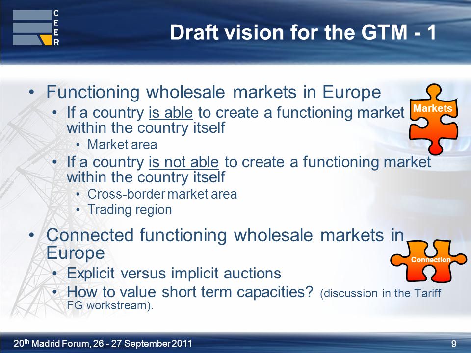 9 20 th Madrid Forum, September 2011 Draft vision for the GTM - 1 Functioning wholesale markets in Europe If a country is able to create a functioning market within the country itself Market area If a country is not able to create a functioning market within the country itself Cross-border market area Trading region Connected functioning wholesale markets in Europe Explicit versus implicit auctions How to value short term capacities.