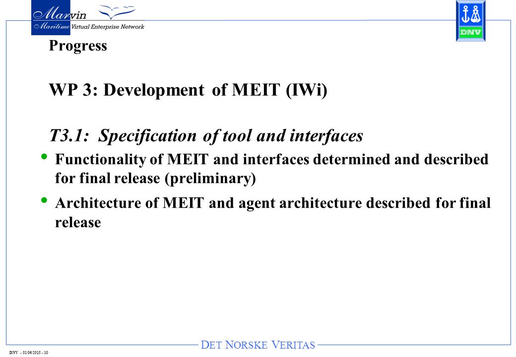 D ET N ORSKE V ERITAS DNV - 01/06/ Progress WP 3: Development of MEIT (IWi) T3.1: Specification of tool and interfaces Functionality of MEIT and interfaces determined and described for final release (preliminary) Architecture of MEIT and agent architecture described for final release