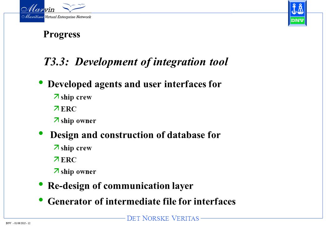 D ET N ORSKE V ERITAS DNV - 01/06/ Progress T3.3: Development of integration tool Developed agents and user interfaces for ä ship crew ä ERC ä ship owner Design and construction of database for ä ship crew ä ERC ä ship owner Re-design of communication layer Generator of intermediate file for interfaces