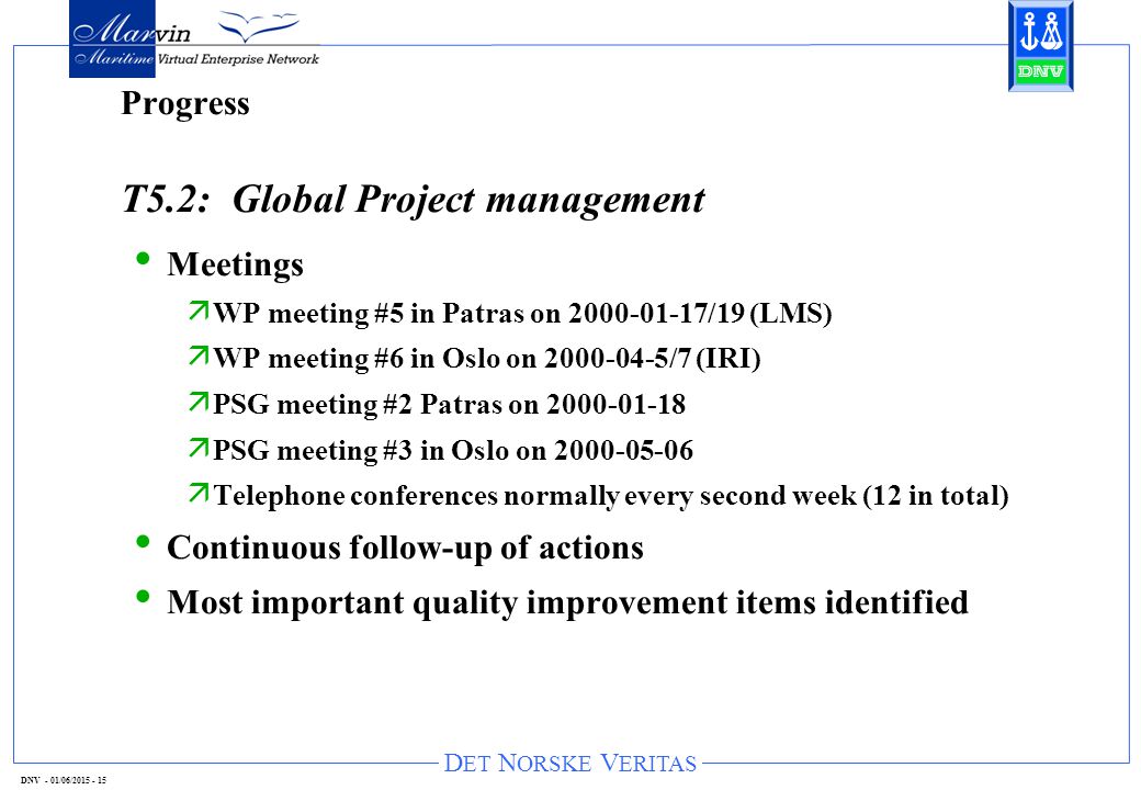 D ET N ORSKE V ERITAS DNV - 01/06/ Progress T5.2: Global Project management Meetings ä WP meeting #5 in Patras on /19 (LMS) ä WP meeting #6 in Oslo on /7 (IRI) ä PSG meeting #2 Patras on ä PSG meeting #3 in Oslo on ä Telephone conferences normally every second week (12 in total) Continuous follow-up of actions Most important quality improvement items identified