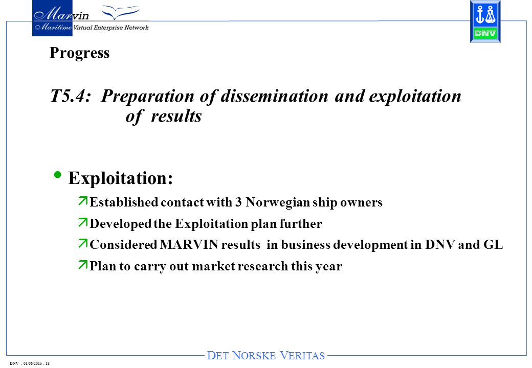 D ET N ORSKE V ERITAS DNV - 01/06/ Progress T5.4: Preparation of dissemination and exploitation of results Exploitation: ä Established contact with 3 Norwegian ship owners ä Developed the Exploitation plan further ä Considered MARVIN results in business development in DNV and GL ä Plan to carry out market research this year