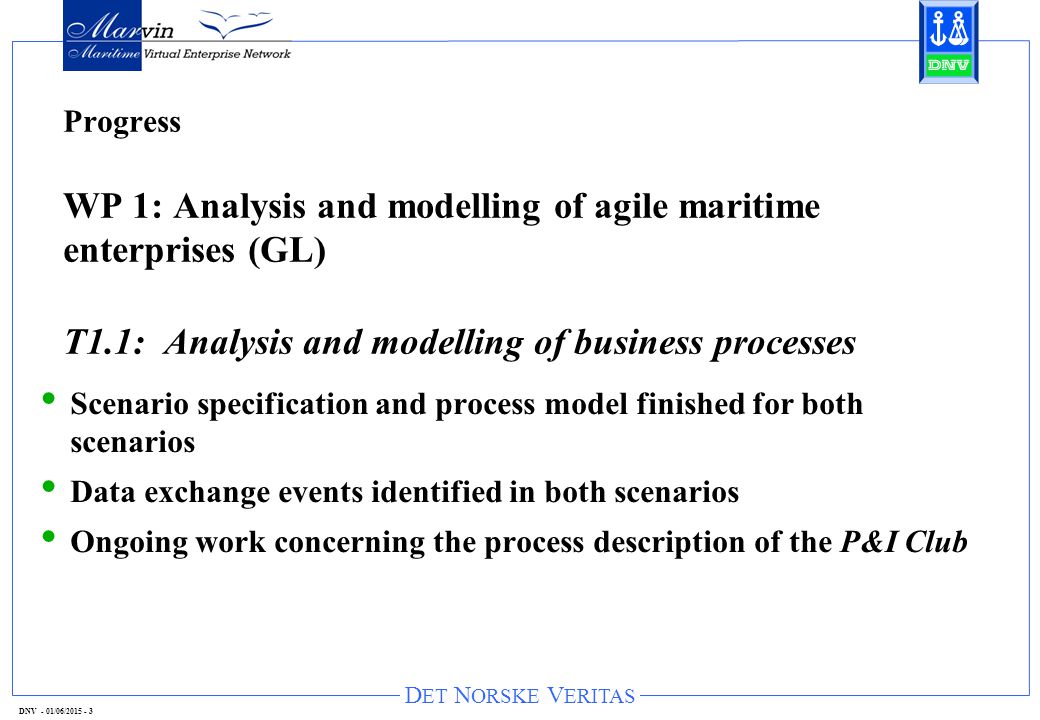 D ET N ORSKE V ERITAS DNV - 01/06/ Progress WP 1: Analysis and modelling of agile maritime enterprises (GL) T1.1: Analysis and modelling of business processes Scenario specification and process model finished for both scenarios Data exchange events identified in both scenarios Ongoing work concerning the process description of the P&I Club