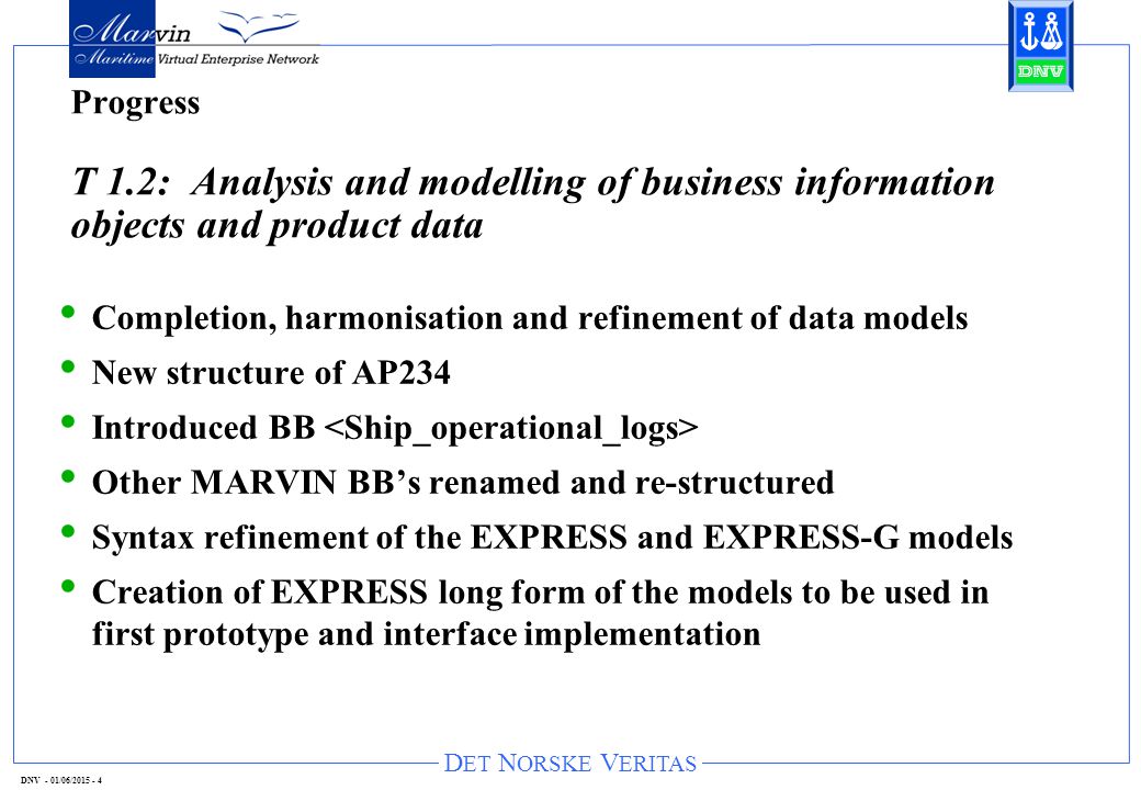 D ET N ORSKE V ERITAS DNV - 01/06/ Progress T 1.2: Analysis and modelling of business information objects and product data Completion, harmonisation and refinement of data models New structure of AP234 Introduced BB Other MARVIN BB’s renamed and re-structured Syntax refinement of the EXPRESS and EXPRESS-G models Creation of EXPRESS long form of the models to be used in first prototype and interface implementation