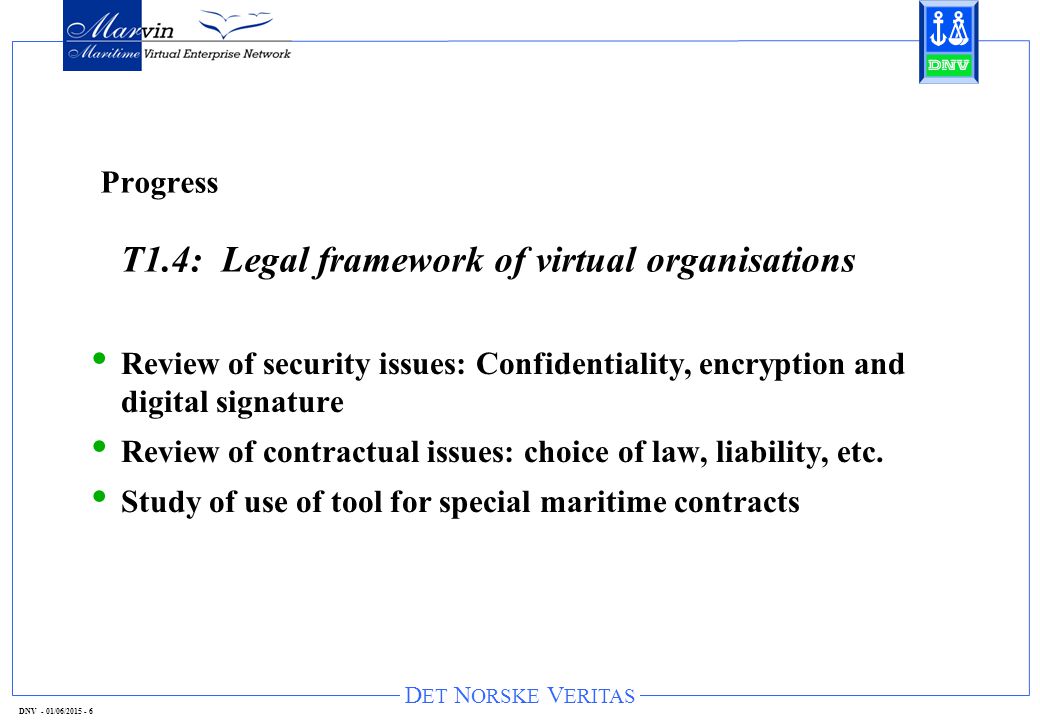 D ET N ORSKE V ERITAS DNV - 01/06/ Progress T1.4: Legal framework of virtual organisations Review of security issues: Confidentiality, encryption and digital signature Review of contractual issues: choice of law, liability, etc.