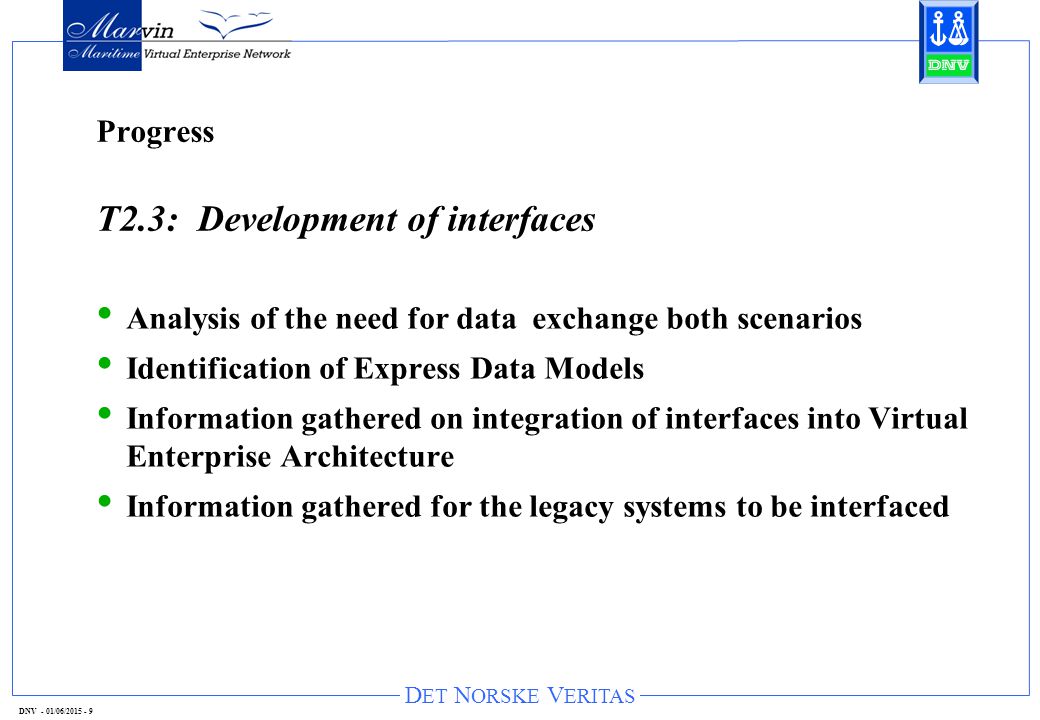 D ET N ORSKE V ERITAS DNV - 01/06/ Progress T2.3: Development of interfaces Analysis of the need for data exchange both scenarios Identification of Express Data Models Information gathered on integration of interfaces into Virtual Enterprise Architecture Information gathered for the legacy systems to be interfaced