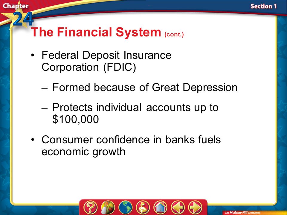 Section 1 Federal Deposit Insurance Corporation (FDIC) –Formed because of Great Depression –Protects individual accounts up to $100,000 The Financial System (cont.) Consumer confidence in banks fuels economic growth
