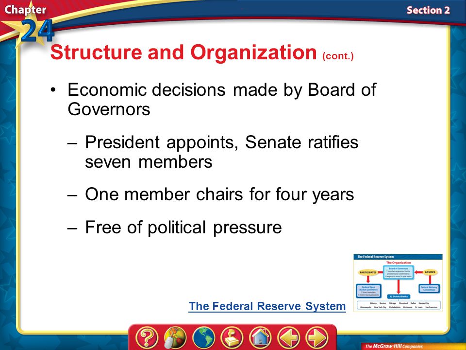 Section 2 Economic decisions made by Board of Governors –President appoints, Senate ratifies seven members –One member chairs for four years –Free of political pressure Structure and Organization (cont.) The Federal Reserve System