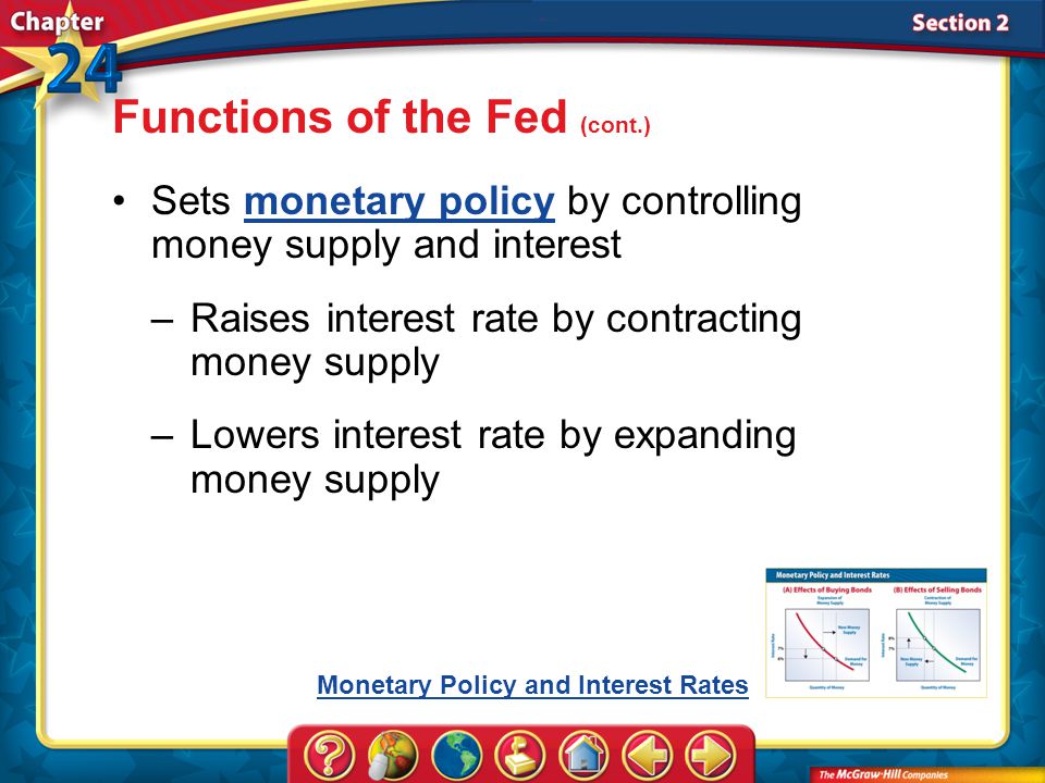 Section 2 Sets monetary policy by controlling money supply and interestmonetary policy –Raises interest rate by contracting money supply –Lowers interest rate by expanding money supply Functions of the Fed (cont.) Monetary Policy and Interest Rates