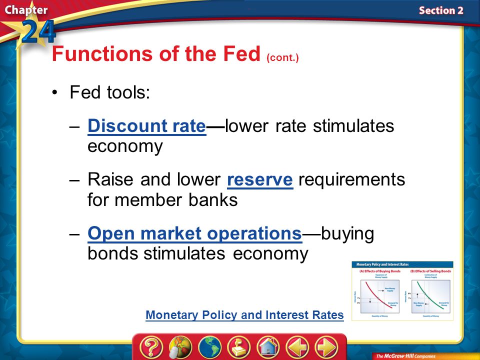 Section 2 Fed tools: –Discount rate—lower rate stimulates economyDiscount rate –Raise and lower reserve requirements for member banksreserve –Open market operations—buying bonds stimulates economyOpen market operations Functions of the Fed (cont.) Monetary Policy and Interest Rates