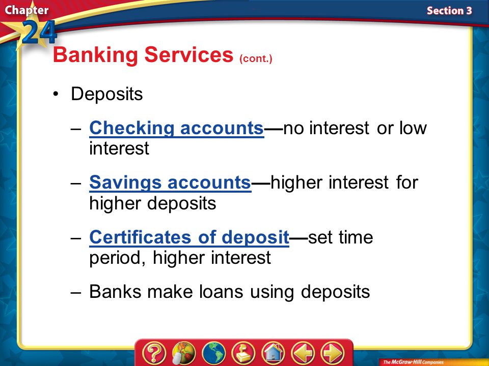 Section 3 Deposits –Checking accounts—no interest or low interestChecking accounts –Savings accounts—higher interest for higher depositsSavings accounts –Certificates of deposit—set time period, higher interestCertificates of deposit –Banks make loans using deposits Banking Services (cont.)