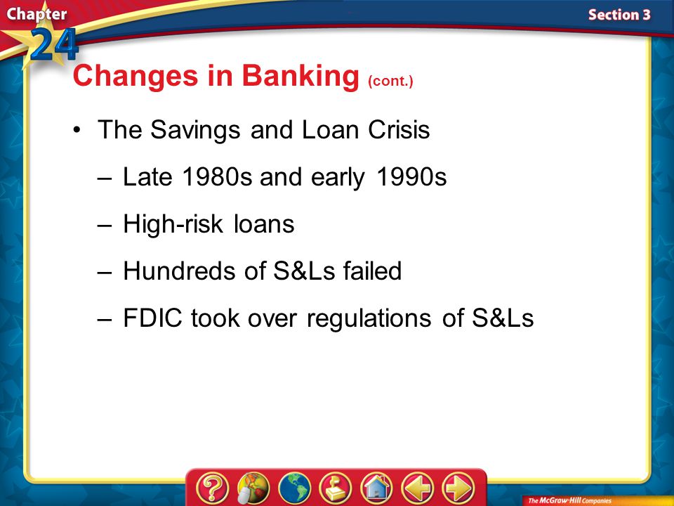 Section 3 The Savings and Loan Crisis –Late 1980s and early 1990s –High-risk loans –Hundreds of S&Ls failed –FDIC took over regulations of S&Ls Changes in Banking (cont.)