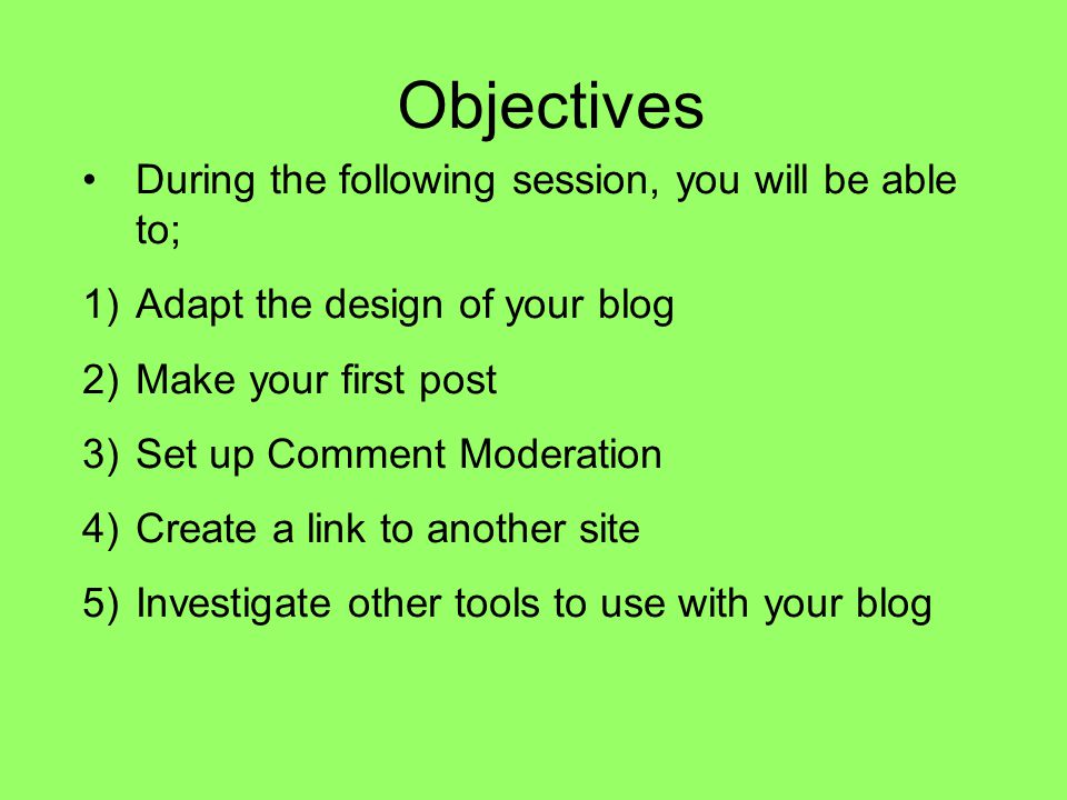 Objectives During the following session, you will be able to; 1)Adapt the design of your blog 2)Make your first post 3)Set up Comment Moderation 4)Create a link to another site 5)Investigate other tools to use with your blog