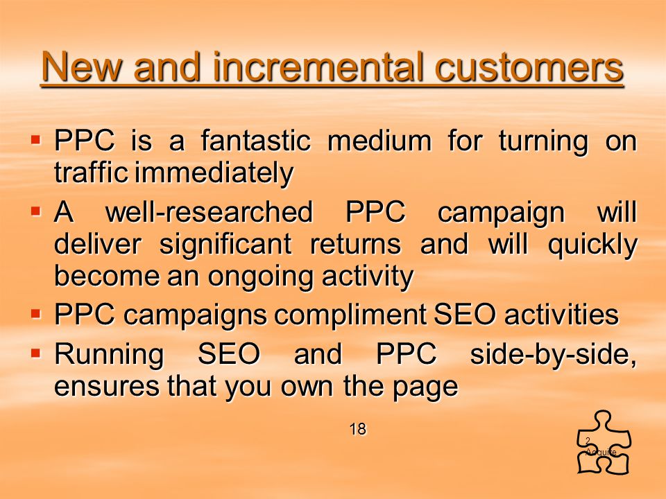 New and incremental customers  PPC is a fantastic medium for turning on traffic immediately  A well-researched PPC campaign will deliver significant returns and will quickly become an ongoing activity  PPC campaigns compliment SEO activities  Running SEO and PPC side-by-side, ensures that you own the page