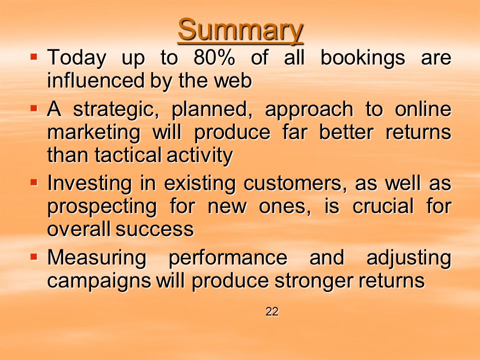 Summary  Today up to 80% of all bookings are influenced by the web  A strategic, planned, approach to online marketing will produce far better returns than tactical activity  Investing in existing customers, as well as prospecting for new ones, is crucial for overall success  Measuring performance and adjusting campaigns will produce stronger returns 22 22
