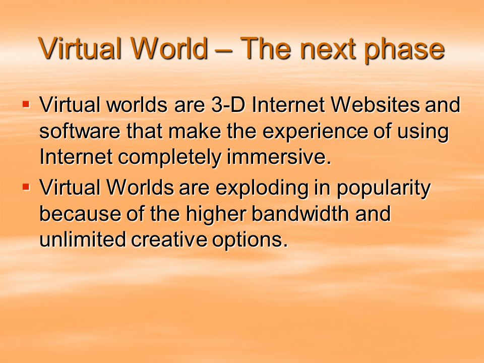 Virtual World – The next phase  Virtual worlds are 3-D Internet Websites and software that make the experience of using Internet completely immersive.