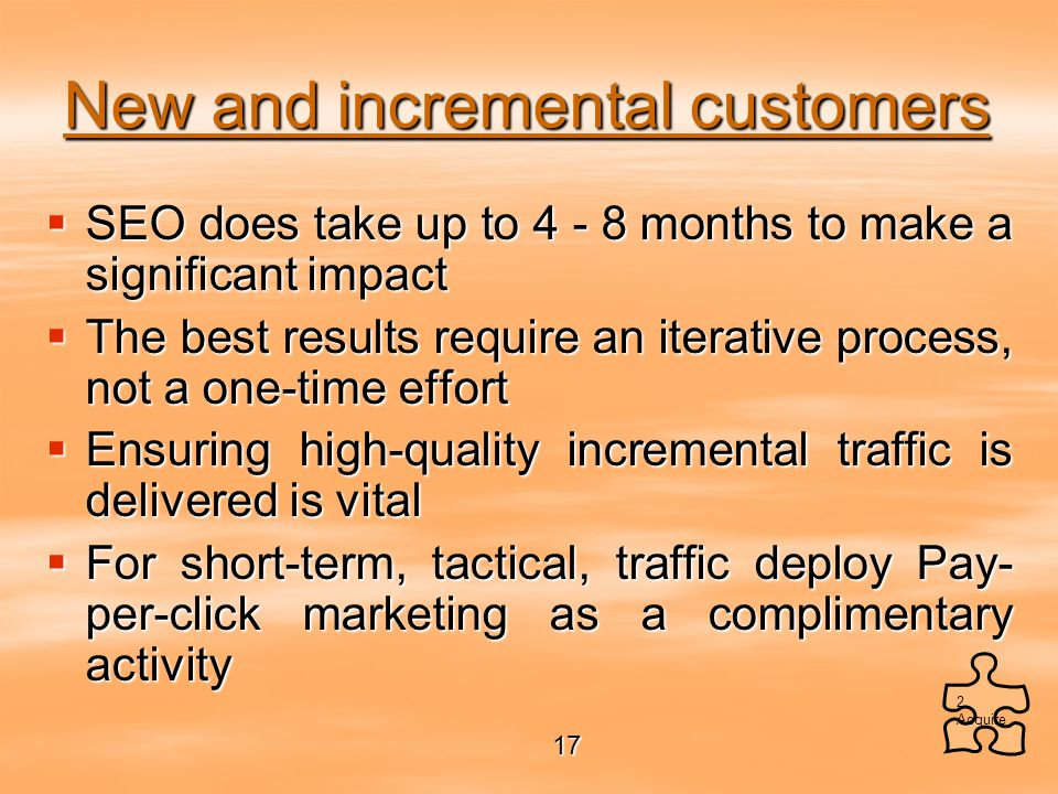 New and incremental customers  SEO does take up to months to make a significant impact  The best results require an iterative process, not a one-time effort  Ensuring high-quality incremental traffic is delivered is vital  For short-term, tactical, traffic deploy Pay- per-click marketing as a complimentary activity