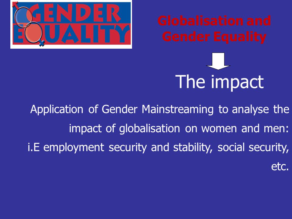 The impact Globalisation and Gender Equality Application of Gender Mainstreaming to analyse the impact of globalisation on women and men: i.E employment security and stability, social security, etc.