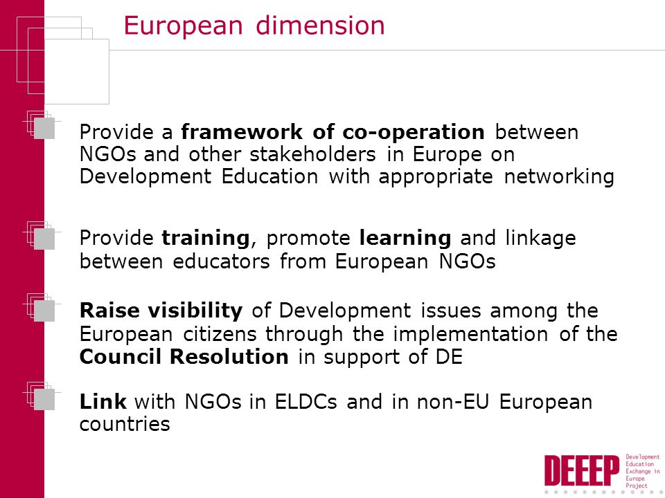 European dimension Provide a framework of co-operation between NGOs and other stakeholders in Europe on Development Education with appropriate networking Provide training, promote learning and linkage between educators from European NGOs Raise visibility of Development issues among the European citizens through the implementation of the Council Resolution in support of DE Link with NGOs in ELDCs and in non-EU European countries