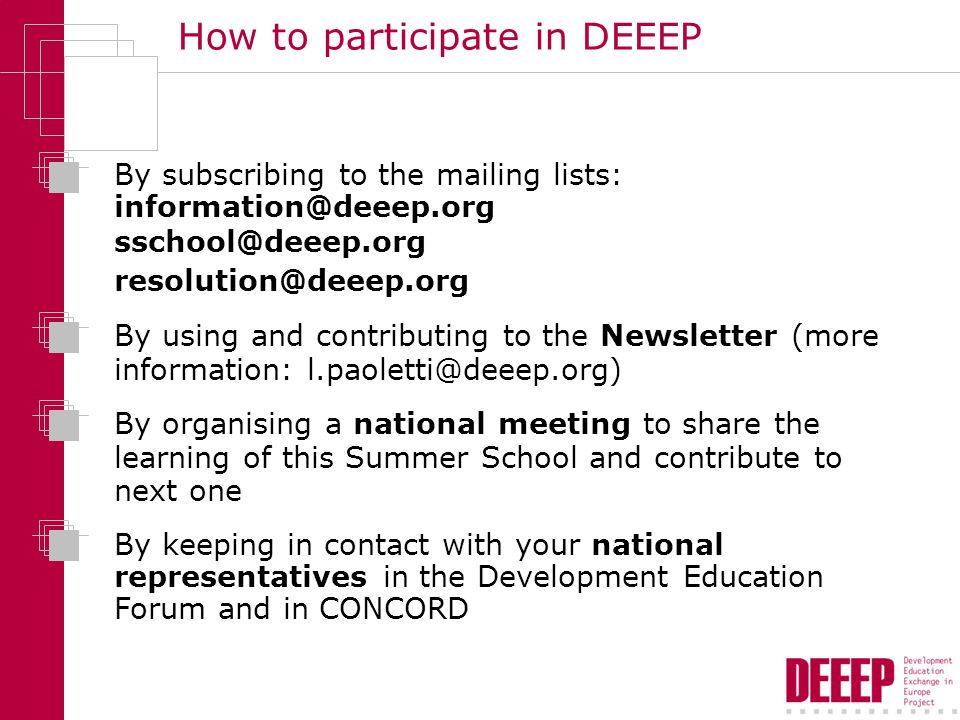 How to participate in DEEEP By subscribing to the mailing lists:  By using and contributing to the Newsletter (more information: By keeping in contact with your national representatives in the Development Education Forum and in CONCORD By organising a national meeting to share the learning of this Summer School and contribute to next one