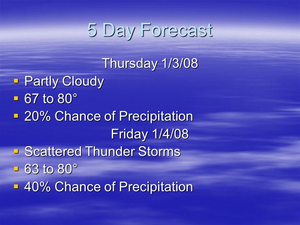 5 Day Forecast Thursday 1/3/08  Partly Cloudy  67 to 80°  20% Chance of Precipitation Friday 1/4/08  Scattered Thunder Storms  63 to 80°  40% Chance of Precipitation