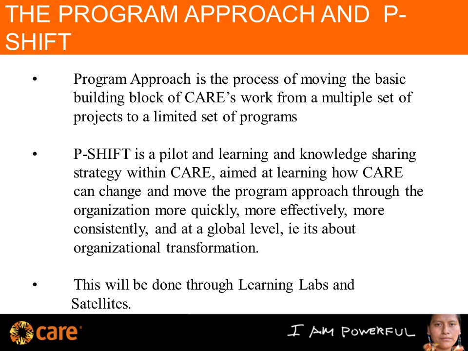 THE PROGRAM APPROACH AND P- SHIFT Program Approach is the process of moving the basic building block of CARE’s work from a multiple set of projects to a limited set of programs P-SHIFT is a pilot and learning and knowledge sharing strategy within CARE, aimed at learning how CARE can change and move the program approach through the organization more quickly, more effectively, more consistently, and at a global level, ie its about organizational transformation.