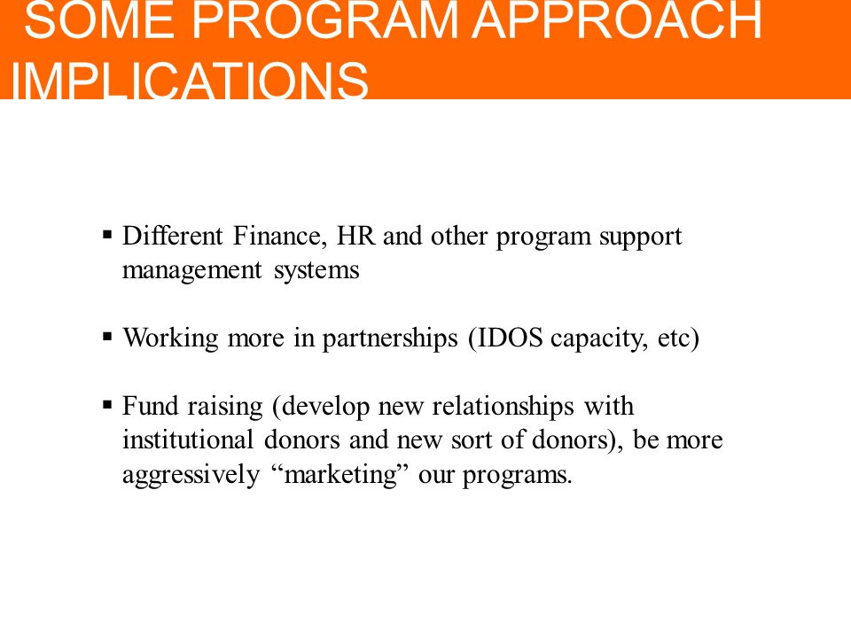 SOME PROGRAM APPROACH IMPLICATIONS  Different Finance, HR and other program support management systems  Working more in partnerships (IDOS capacity, etc)  Fund raising (develop new relationships with institutional donors and new sort of donors), be more aggressively marketing our programs.