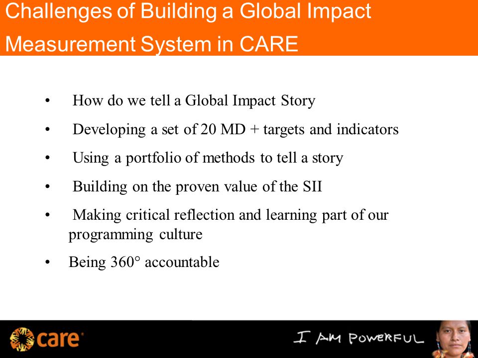 Challenges of Building a Global Impact Measurement System in CARE How do we tell a Global Impact Story Developing a set of 20 MD + targets and indicators Using a portfolio of methods to tell a story Building on the proven value of the SII Making critical reflection and learning part of our programming culture Being 360 ° accountable