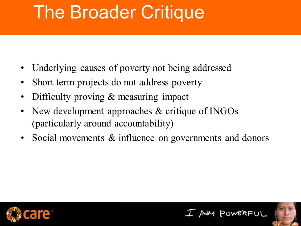 The Broader Critique Underlying causes of poverty not being addressed Short term projects do not address poverty Difficulty proving & measuring impact New development approaches & critique of INGOs (particularly around accountability) Social movements & influence on governments and donors