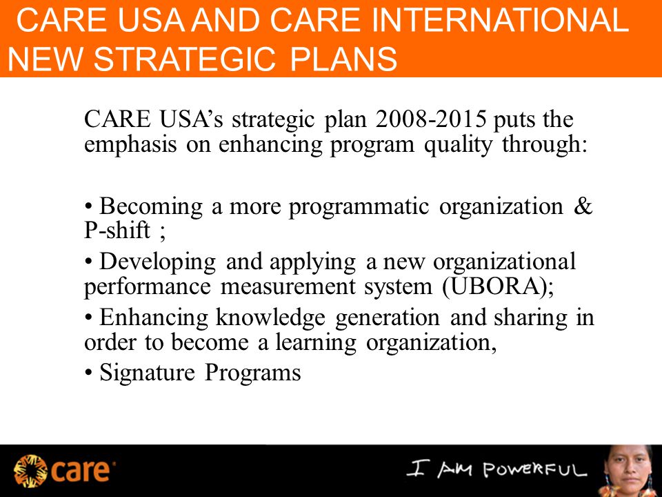 CARE USA AND CARE INTERNATIONAL NEW STRATEGIC PLANS CARE USA’s strategic plan puts the emphasis on enhancing program quality through: Becoming a more programmatic organization & P-shift ; Developing and applying a new organizational performance measurement system (UBORA); Enhancing knowledge generation and sharing in order to become a learning organization, Signature Programs