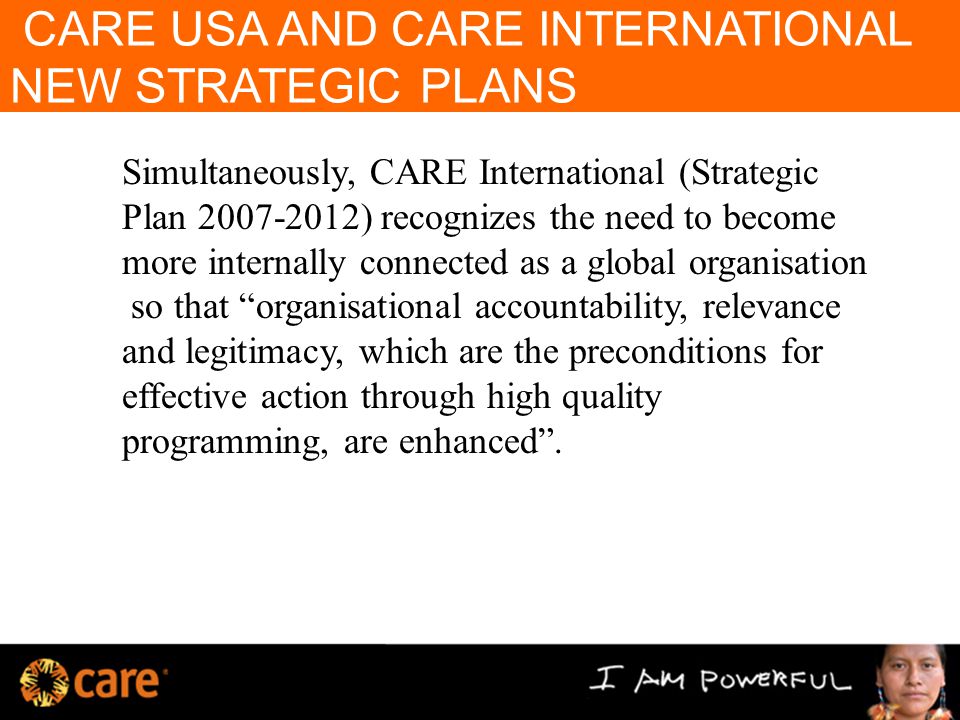 CARE USA AND CARE INTERNATIONAL NEW STRATEGIC PLANS Simultaneously, CARE International (Strategic Plan ) recognizes the need to become more internally connected as a global organisation so that organisational accountability, relevance and legitimacy, which are the preconditions for effective action through high quality programming, are enhanced .