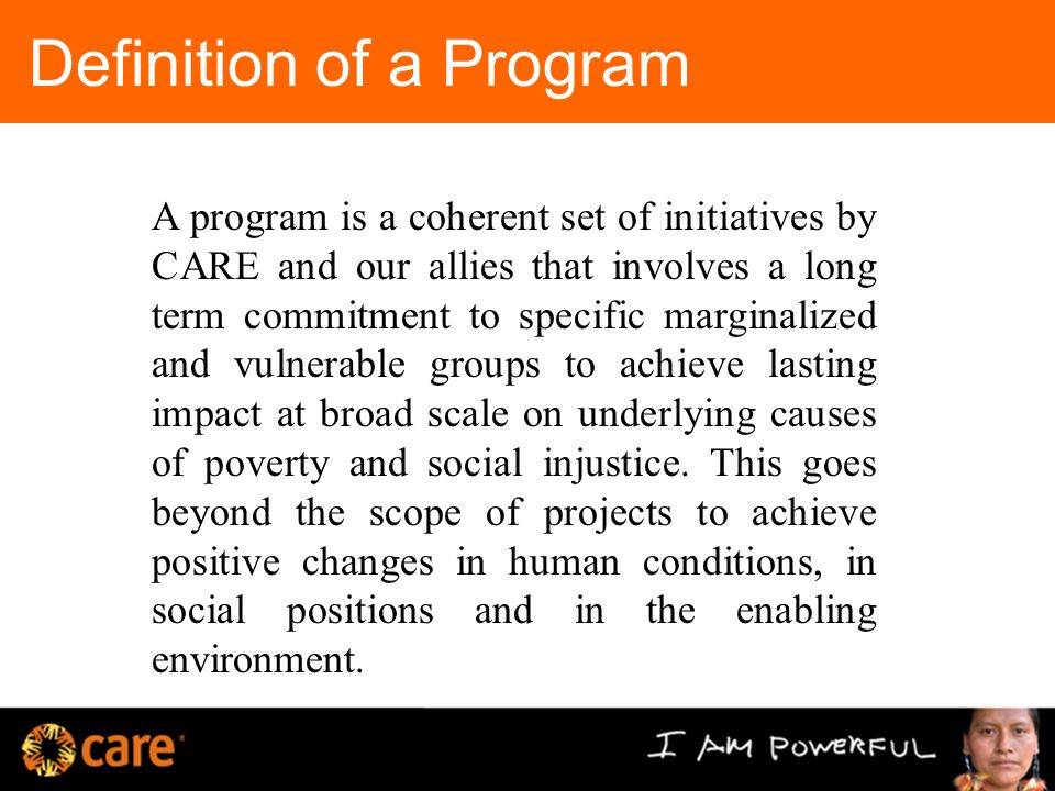 Definition of a Program A program is a coherent set of initiatives by CARE and our allies that involves a long term commitment to specific marginalized and vulnerable groups to achieve lasting impact at broad scale on underlying causes of poverty and social injustice.