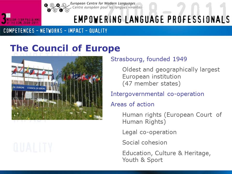 Strasbourg, founded 1949 Oldest and geographically largest European institution (47 member states) Intergovernmental co-operation Areas of action Human rights (European Court of Human Rights) Legal co-operation Social cohesion Education, Culture & Heritage, Youth & Sport The Council of Europe
