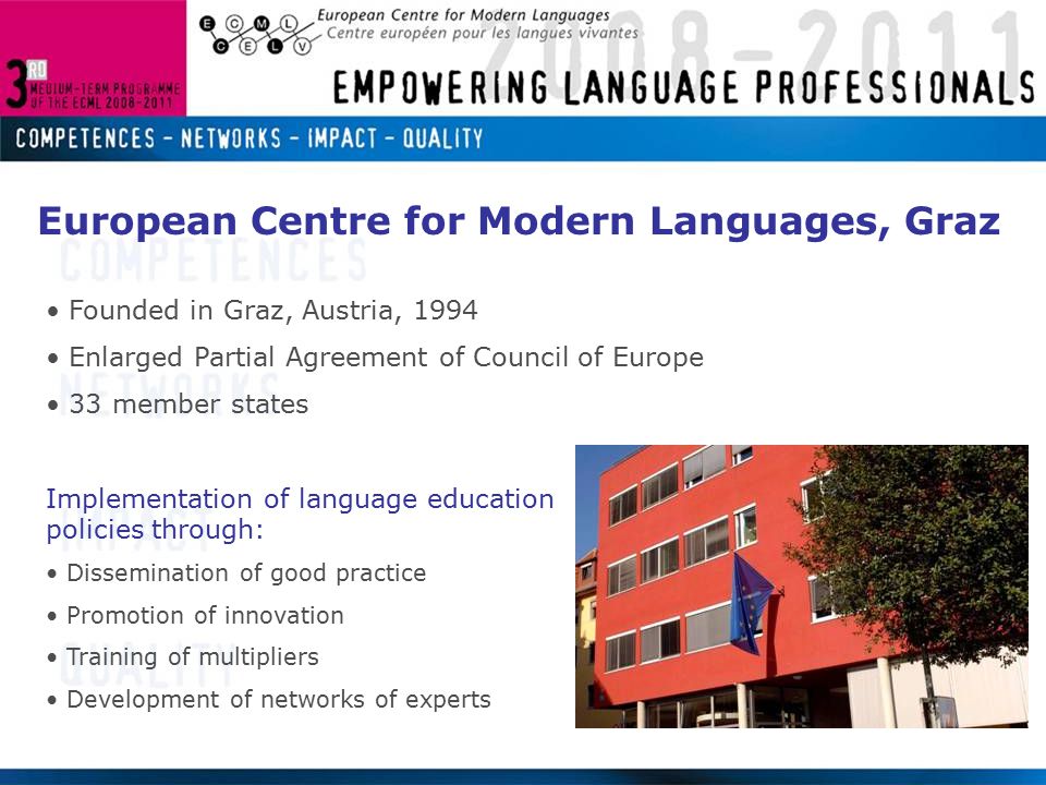 European Centre for Modern Languages, Graz Founded in Graz, Austria, 1994 Enlarged Partial Agreement of Council of Europe 33 member states Implementation of language education policies through: Dissemination of good practice Promotion of innovation Training of multipliers Development of networks of experts