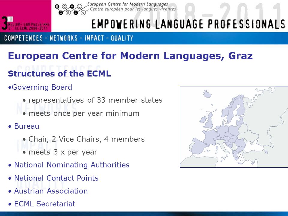 European Centre for Modern Languages, Graz Structures of the ECML Governing Board representatives of 33 member states meets once per year minimum Bureau Chair, 2 Vice Chairs, 4 members meets 3 x per year National Nominating Authorities National Contact Points Austrian Association ECML Secretariat