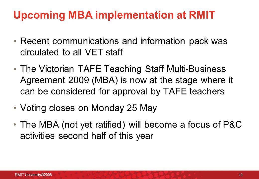 RMIT University© Upcoming MBA implementation at RMIT Recent communications and information pack was circulated to all VET staff The Victorian TAFE Teaching Staff Multi-Business Agreement 2009 (MBA) is now at the stage where it can be considered for approval by TAFE teachers Voting closes on Monday 25 May The MBA (not yet ratified) will become a focus of P&C activities second half of this year