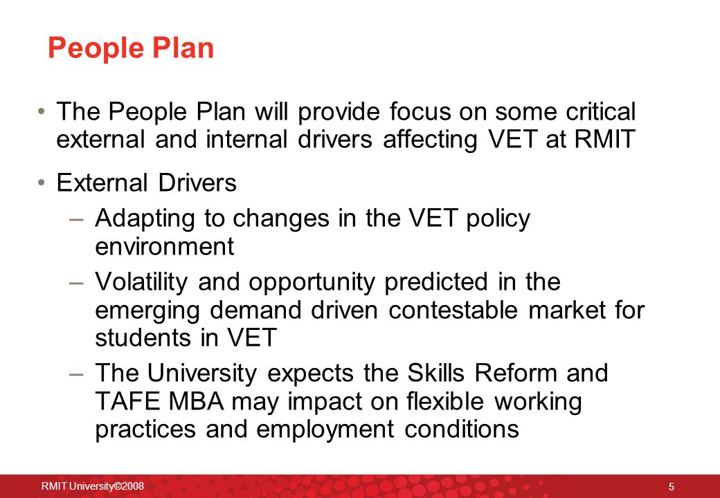 RMIT University© People Plan The People Plan will provide focus on some critical external and internal drivers affecting VET at RMIT External Drivers –Adapting to changes in the VET policy environment –Volatility and opportunity predicted in the emerging demand driven contestable market for students in VET –The University expects the Skills Reform and TAFE MBA may impact on flexible working practices and employment conditions