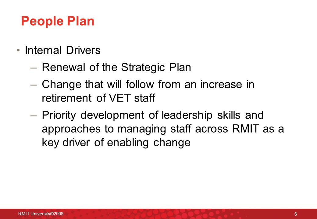RMIT University© People Plan Internal Drivers –Renewal of the Strategic Plan –Change that will follow from an increase in retirement of VET staff –Priority development of leadership skills and approaches to managing staff across RMIT as a key driver of enabling change